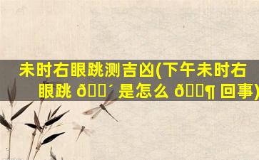 未时右眼跳测吉凶(下午未时右眼跳 🐴 是怎么 🐶 回事)
